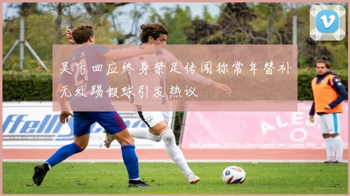 吴飞回应终身禁足传闻称常年替补无处踢假球引发热议