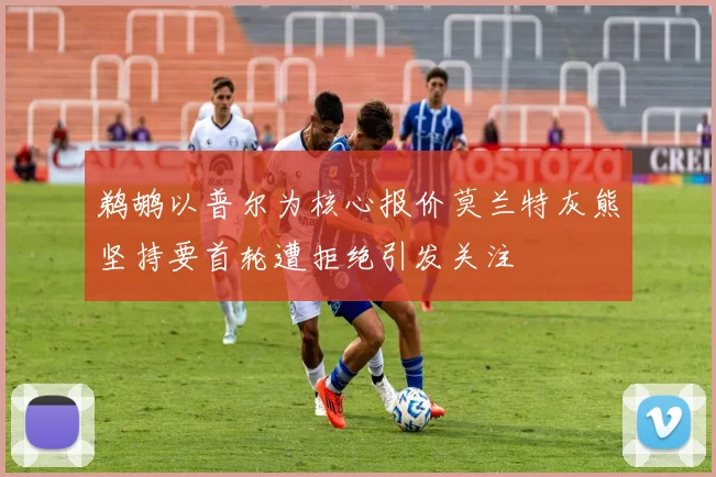 鹈鹕以普尔为核心报价莫兰特灰熊坚持要首轮遭拒绝引发关注