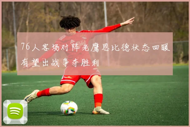 76人客场对阵老鹰恩比德状态回暖有望出战争夺胜利