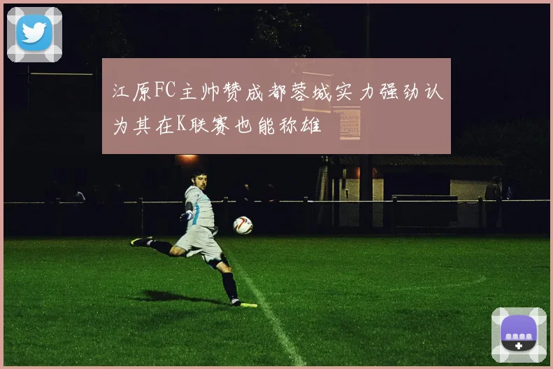 江原FC主帅赞成都蓉城实力强劲认为其在K联赛也能称雄