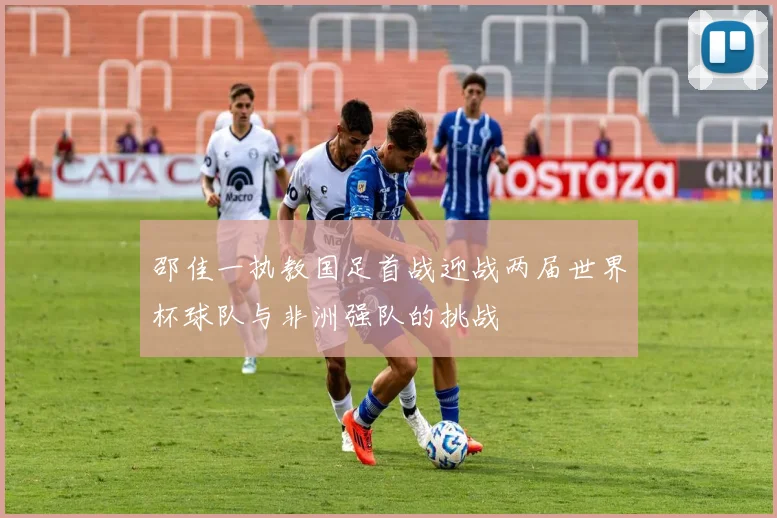 邵佳一执教国足首战迎战两届世界杯球队与非洲强队的挑战
