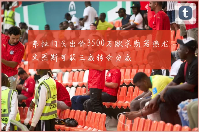 弗拉门戈出价3500万欧求购若热尤文图斯可获三成转会分成
