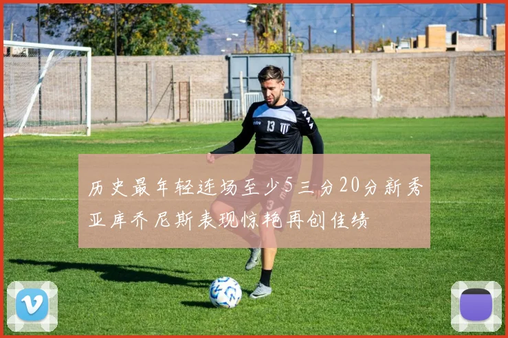 历史最年轻连场至少5三分20分新秀亚库乔尼斯表现惊艳再创佳绩