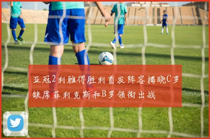 亚冠2利雅得胜利首发阵容揭晓C罗缺席菲利克斯和B罗领衔出战
