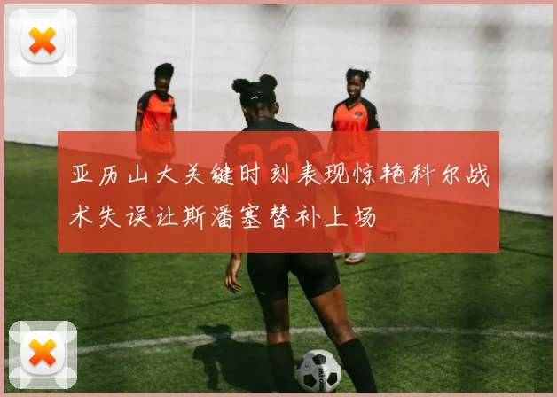 亚历山大关键时刻表现惊艳科尔战术失误让斯潘塞替补上场