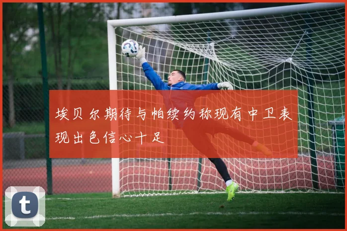 埃贝尔期待与帕续约称现有中卫表现出色信心十足