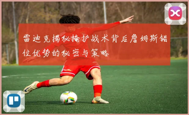 雷迪克揭秘掩护战术背后詹姆斯错位优势的秘密与策略