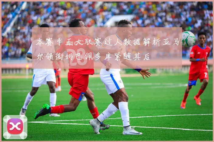 本赛季五大联赛过人数据解析亚马尔领衔姆巴佩多库紧随其后