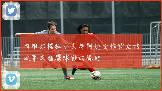 内维尔揭秘小贝与阿迪合作背后的故事及猎鹰球鞋的缘起