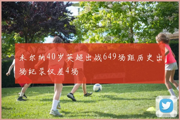 米尔纳40岁英超出战649场距历史出场纪录仅差4场