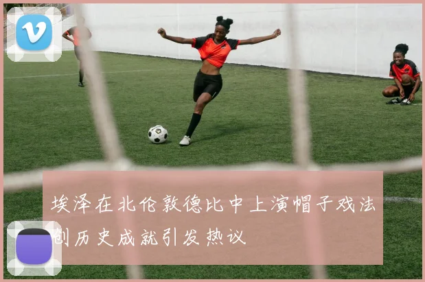 埃泽在北伦敦德比中上演帽子戏法创历史成就引发热议