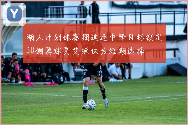 湖人计划休赛期追逐中锋目标锁定3D侧翼球员艾顿仅为短期选择