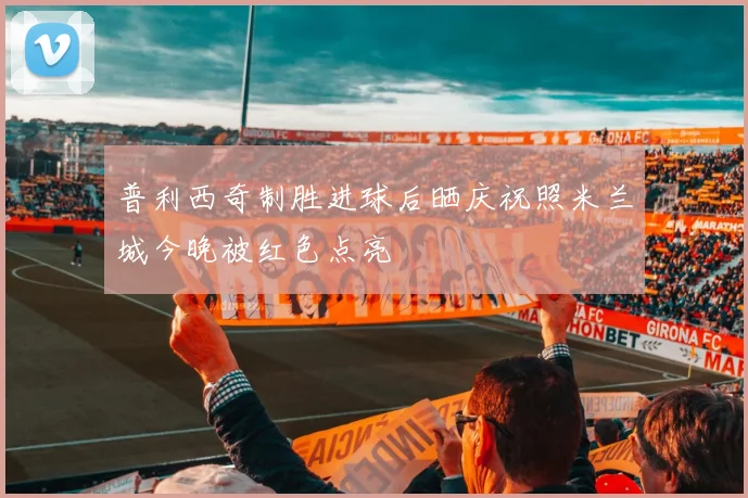 普利西奇制胜进球后晒庆祝照米兰城今晚被红色点亮