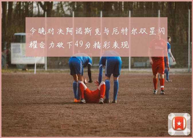 今晚对决阿诺斯克与厄特尔双星闪耀合力砍下49分精彩表现