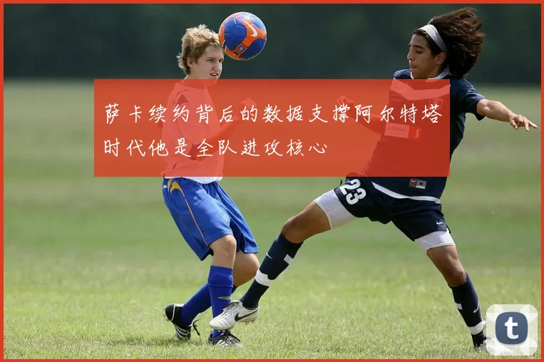 萨卡续约背后的数据支撑阿尔特塔时代他是全队进攻核心