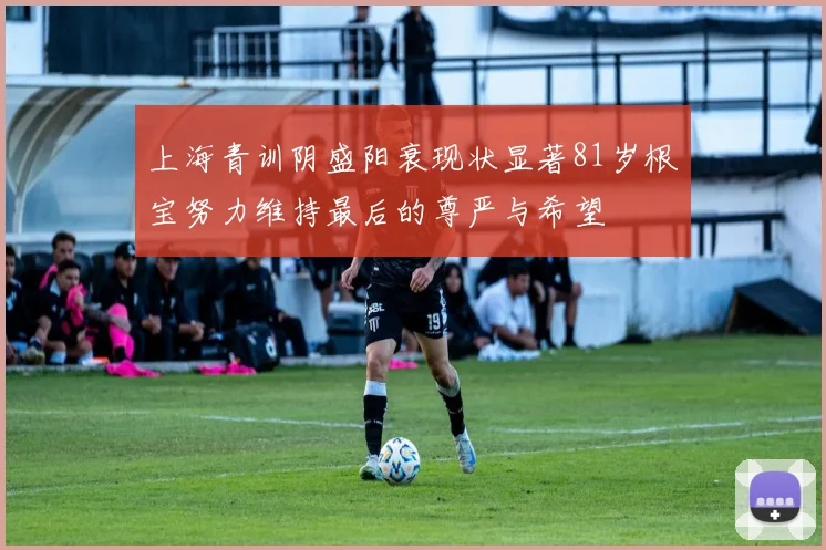 上海青训阴盛阳衰现状显著81岁根宝努力维持最后的尊严与希望