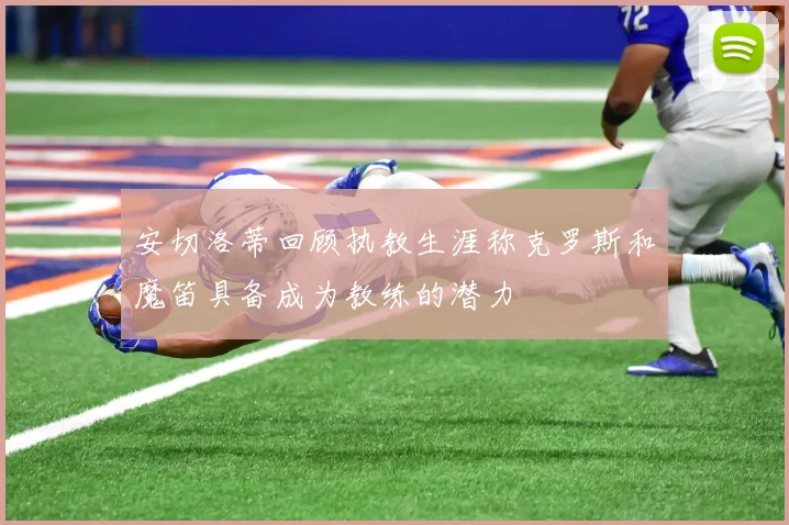安切洛蒂回顾执教生涯称克罗斯和魔笛具备成为教练的潜力