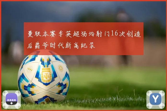 曼联本赛季英超场均射门16次创造后爵爷时代新高纪录