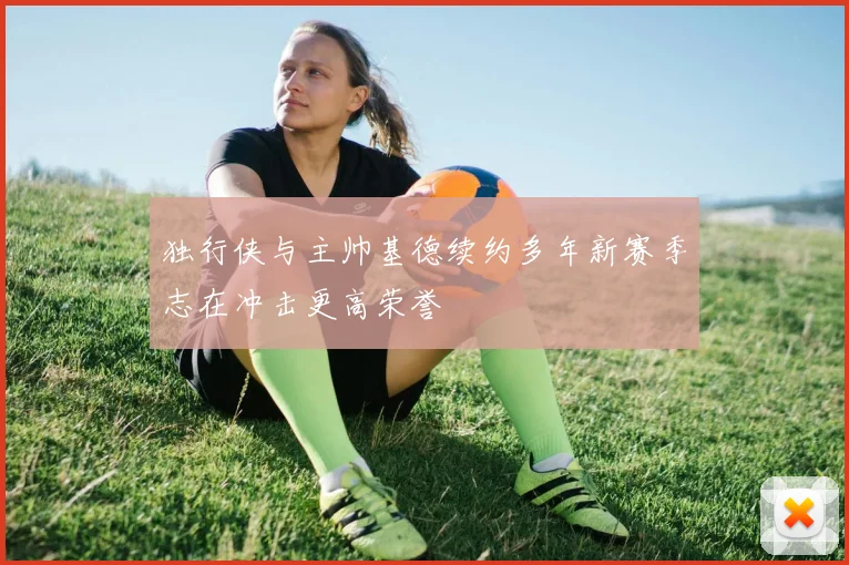 独行侠与主帅基德续约多年新赛季志在冲击更高荣誉