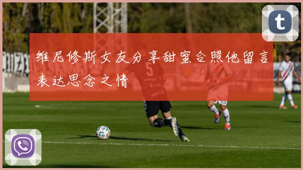 维尼修斯女友分享甜蜜合照他留言表达思念之情