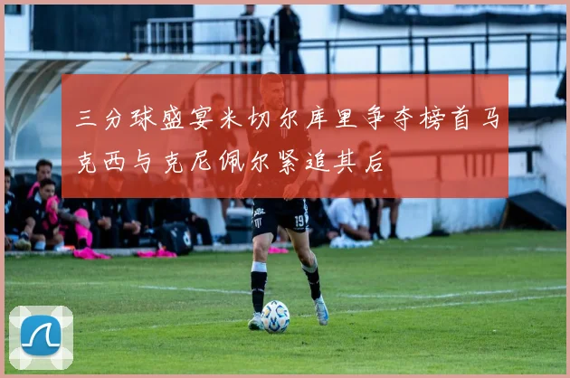 三分球盛宴米切尔库里争夺榜首马克西与克尼佩尔紧追其后