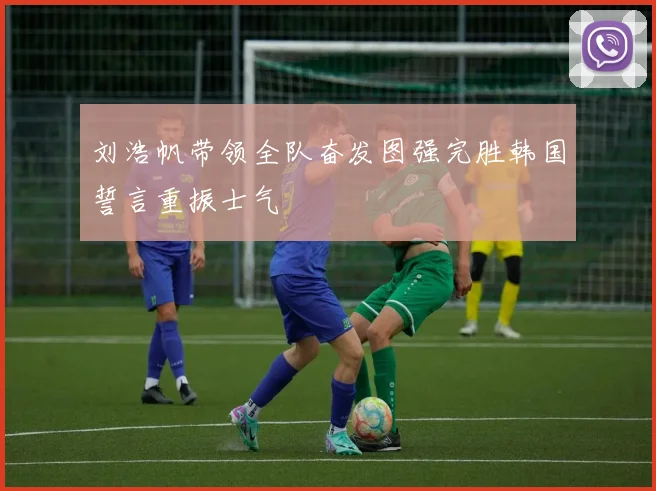刘浩帆带领全队奋发图强完胜韩国誓言重振士气