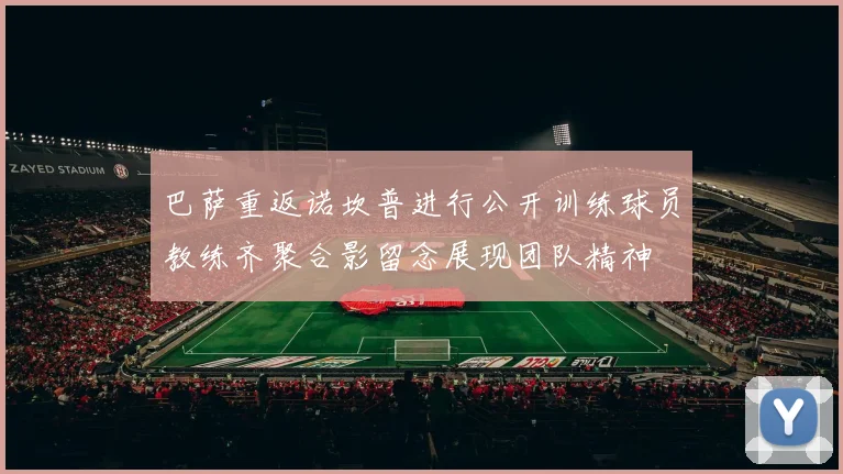 巴萨重返诺坎普进行公开训练球员教练齐聚合影留念展现团队精神