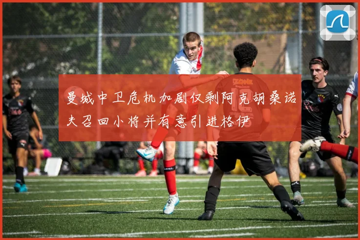 曼城中卫危机加剧仅剩阿克胡桑诺夫召回小将并有意引进格伊