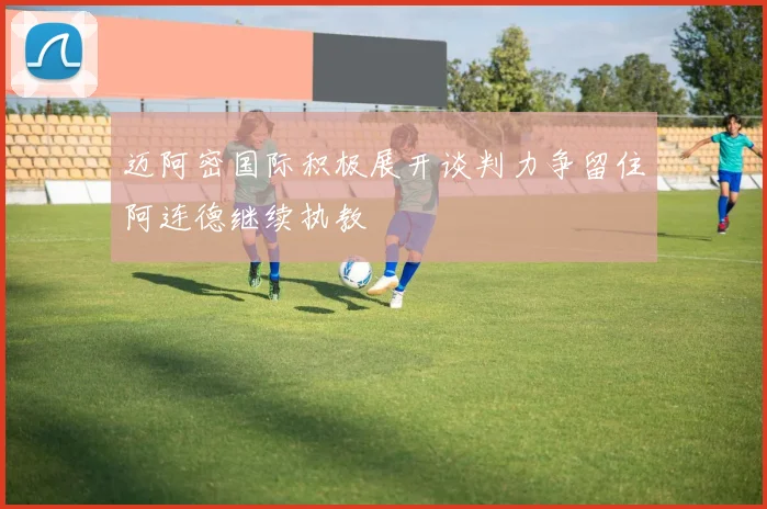 迈阿密国际积极展开谈判力争留住阿连德继续执教