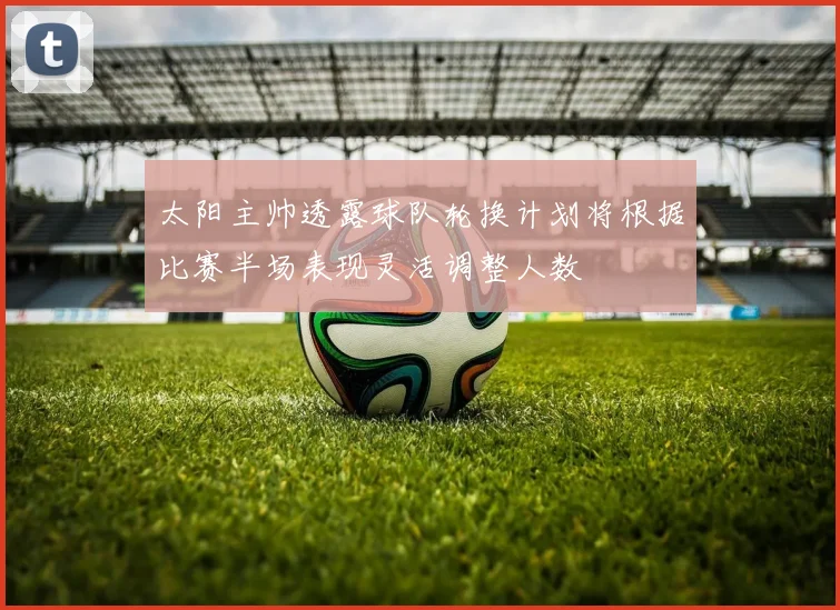 太阳主帅透露球队轮换计划将根据比赛半场表现灵活调整人数