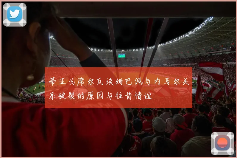 蒂亚戈席尔瓦谈姆巴佩与内马尔关系破裂的原因与往昔情谊