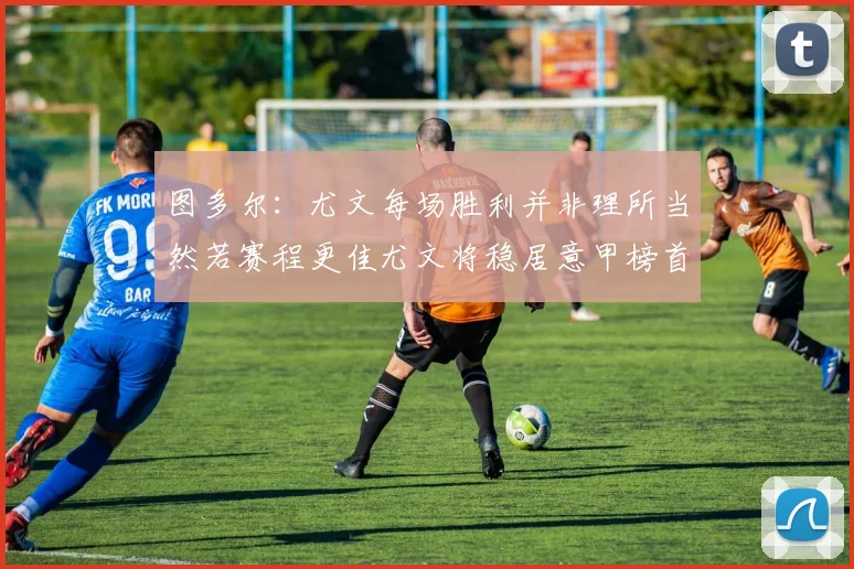 图多尔：尤文每场胜利并非理所当然若赛程更佳尤文将稳居意甲榜首