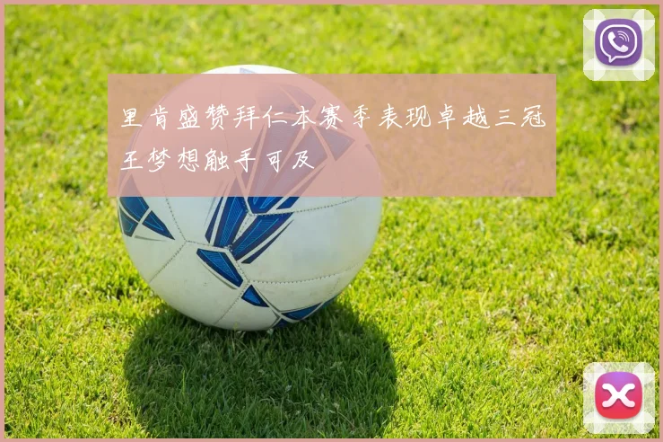 里肯盛赞拜仁本赛季表现卓越三冠王梦想触手可及
