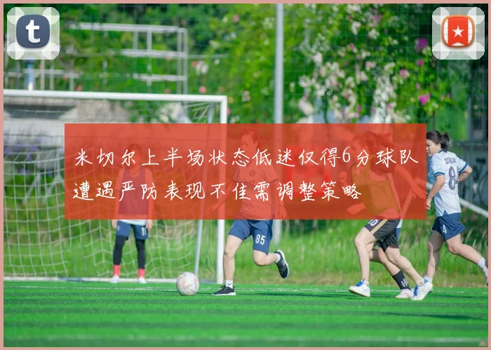 米切尔上半场状态低迷仅得6分球队遭遇严防表现不佳需调整策略