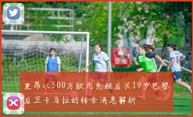 里昂以500万欧元先租后买19岁巴黎后卫卡马拉的转会消息解析