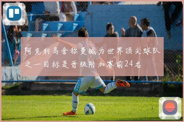 阿克利乌舍称曼城为世界顶尖球队之一目标是晋级附加赛前24名