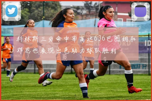 科林斯三分命中率高达636巴图姆和邓恩也表现出色助力球队胜利