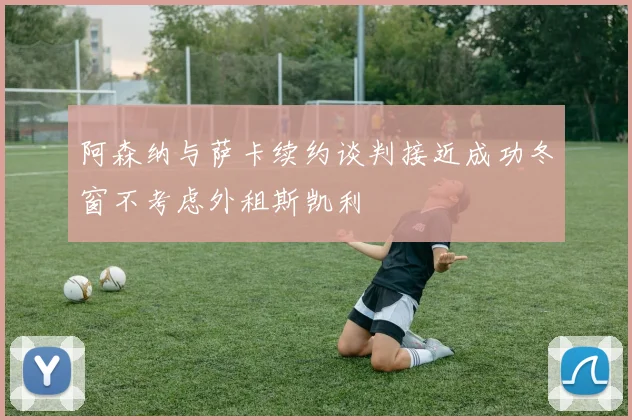 阿森纳与萨卡续约谈判接近成功冬窗不考虑外租斯凯利