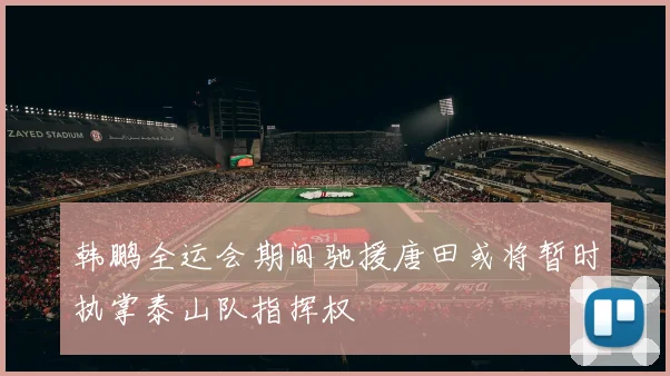 韩鹏全运会期间驰援唐田或将暂时执掌泰山队指挥权
